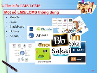3. Tìm hiểu LMS/LCMS 
Một số LMS/LCMS thông dụng 
- Moodle. 
- Sakai 
- Blackboard 
- Dokeos 
- Atutor, …. 
22 
 