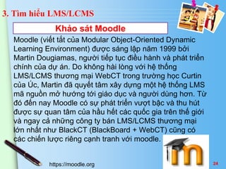 3. Tìm hiểu LMS/LCMS 
Khảo sát Moodle 
Moodle (viết tắt của Modular Object-Oriented Dynamic 
Learning Environment) được sáng lập năm 1999 bởi 
Martin Dougiamas, người tiếp tục điều hành và phát triển 
chính của dự án. Do không hài lòng với hệ thống 
LMS/LCMS thương mại WebCT trong trường học Curtin 
của Úc, Martin đã quyết tâm xây dựng một hệ thống LMS 
mã nguồn mở hướng tới giáo dục và người dùng hơn. Từ 
đó đến nay Moodle có sự phát triển vượt bậc và thu hút 
được sự quan tâm của hầu hết các quốc gia trên thế giới 
và ngay cả những công ty bán LMS/LCMS thương mại 
lớn nhất như BlackCT (BlackBoard + WebCT) cũng có 
các chiến lược riêng cạnh tranh với moodle. 
https://moodle.org 24 
 