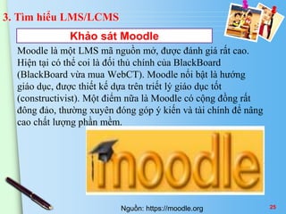 3. Tìm hiểu LMS/LCMS 
Khảo sát Moodle 
Moodle là một LMS mã nguồn mở, được đánh giá rất cao. 
Hiện tại có thể coi là đối thủ chính của BlackBoard 
(BlackBoard vừa mua WebCT). Moodle nổi bật là hướng 
giáo dục, được thiết kế dựa trên triết lý giáo dục tốt 
(constructivist). Một điểm nữa là Moodle có cộng đồng rất 
đông đảo, thường xuyên đóng góp ý kiến và tài chính để nâng 
cao chất lượng phần mềm. 
Nguồn: https://moodle.org 25 
 