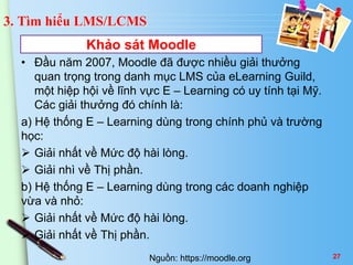 3. Tìm hiểu LMS/LCMS 
Khảo sát Moodle 
• Đầu năm 2007, Moodle đã được nhiều giải thưởng 
quan trọng trong danh mục LMS của eLearning Guild, 
một hiệp hội về lĩnh vực E – Learning có uy tính tại Mỹ. 
Các giải thưởng đó chính là: 
a) Hệ thống E – Learning dùng trong chính phủ và trường 
học: 
 Giải nhất về Mức độ hài lòng. 
 Giải nhì về Thị phần. 
b) Hệ thống E – Learning dùng trong các doanh nghiệp 
vừa và nhỏ: 
 Giải nhất về Mức độ hài lòng. 
 Giải nhất về Thị phần. 
Nguồn: https://moodle.org 27 
 