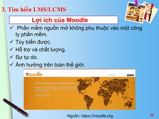 3. Tìm hiểu LMS/LCMS 
Lợi ích của Moodle 
 Phần mềm nguồn mở không phụ thuộc vào một công 
ty phần mềm. 
 Tùy biến được. 
 Hỗ trợ và chất lượng. 
 Sự tự do. 
 Ảnh hưởng trên toàn thế giới. 
Nguồn: https://moodle.org 28 
 