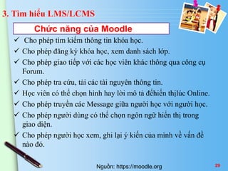 3. Tìm hiểu LMS/LCMS 
Chức năng của Moodle 
 Cho phép tìm kiếm thông tin khóa học. 
 Cho phép đăng ký khóa học, xem danh sách lớp. 
 Cho phép giao tiếp với các học viên khác thông qua công cụ 
Forum. 
 Cho phép tra cứu, tải các tài nguyên thông tin. 
 Học viên có thể chọn hình hay lời mô tả đểhiển thịlúc Online. 
 Cho phép truyền các Message giữa người học với người học. 
 Cho phép người dùng có thể chọn ngôn ngữ hiển thị trong 
giao diện. 
 Cho phép người học xem, ghi lại ý kiến của mình về vấn đề 
nào đó. 
Nguồn: https://moodle.org 29 
 