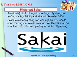 3. Tìm hiểu LMS/LCMS 
Khảo sát Sakai 
- Sakai là hệ LMS mã nguồn mở được xây dựng bởi 
trường đại học Michigan-Indiana(USA) năm 2004. 
- Sakai là một cộng đồng các viện nghiên cứu, các tổ 
chức thương mại và các cá nhân hợp tác với nhau để 
phát triển một môi trường cộng tác và học tập chung. 
Nguồn: http://sakaiproject.org 30 
 