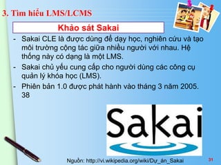 3. Tìm hiểu LMS/LCMS 
- Sakai CLE là được dùng để dạy học, nghiên cứu và tạo 
môi trường cộng tác giữa nhiều người với nhau. Hệ 
thống này có dạng là một LMS. 
- Sakai chủ yếu cung cấp cho người dùng các công cụ 
quản lý khóa học (LMS). 
- Phiên bản 1.0 được phát hành vào tháng 3 năm 2005. 
38 
Khảo sát Sakai 
Nguồn: http://vi.wikipedia.org/wiki/Dự_án_Sakai 31 
 