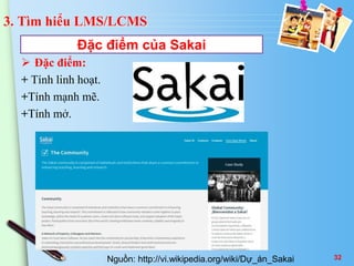 3. Tìm hiểu LMS/LCMS 
Đặc điểm của Sakai 
 Đặc điểm: 
+ Tính linh hoạt. 
+Tính mạnh mẽ. 
+Tính mở. 
Nguồn: http://vi.wikipedia.org/wiki/Dự_án_Sakai 32 
 