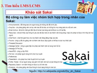 3. Tìm hiểu LMS/LCMS 
Khảo sát Sakai 
Bộ công cụ làm việc nhóm tích hợp trong nhân của 
Sakai: 
Nguồn: http://vi.wikipedia.org/wiki/Dự_án_Sakai 33 
 
