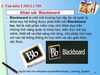 3. Tìm hiểu LMS/LCMS 
Khảo sát Blackboard 
- Blackboard là một môi trường học tập ảo và quản lý 
khóa học hệ thống được phát triển bởi Blackboard 
Inc. Nó là một phần mềm máy chủ Web dựa trên 
những tính năng quản lý khóa học, kiến trúc mở tùy 
chỉnh, thiết kế và khả năng mở rộng, cho phép tích hợp 
với các hệ thống thông tin học sinh và các giao thức 
xác thực. 
Nguồn:http://en.wikipedia.org/wiki/Blackboard_Learning_System 
/ 
36 
 