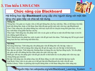 3. Tìm hiểu LMS/LCMS 
Chức năng của Blackboard 
Hệ thống học tập Blackboard cung cấp cho người dùng với một nền 
tảng cho giao tiếp và chia sẻ nội dung. 
Thông tin 
Thông báo: Các giáo sư và giáo viên có thể gửi thông báo cho học sinh đọc. Đây có thể được tìm thấy 
dưới tab thông báo, hoặc có thể được thực hiện để pop-up khi một sinh viên truy cập Blackboard. 
Chat: Chức năng này cho phép những học sinh trực tuyến để trò chuyện trong thời gian thực với các 
học sinh khác trong phần lớp học của họ. 
Thảo luận: Tính năng này cho phép sinh viên và các giáo sư để tạo ra một chủ đề thảo luận và trả lời 
cho những người đã tạo ra. 
Mail: Blackboard cho phép học sinh và giáo viên để gửi mail cho nhau. Tính năng này hỗ trợ gửi email 
hàng loạt cho học sinh trong một khóa học. 
Nội dung 
Nội dung khóa học: Tính năng này cho phép giáo viên để đăng bài viết, bài tập, video vv 
Lịch: Giáo viên có thể sử dụng chức năng này để gửi do ngày cho các bài tập và bài kiểm tra. 
Học tập các mô-đun: Tính năng này thường được sử dụng cho các lớp học đúng tuyến. Nó cho phép 
các giáo sư để viết những bài học khác nhau cho sinh viên truy cập. 
Đánh giá: tab này cho phép giáo viên để gửi câu đố và bài kiểm tra và cho phép sinh viên truy cập 
chúng thông qua internet 
Bài tập: tính năng này cho phép công việc để được đăng và sinh viên nộp bài tập trực tuyến 
Lớp Book: Giáo viên và các giáo sư có thể gửi lớp trên Blackboard cho sinh viên để xem. 
Media Library: Video và phương tiện truyền thông khác có thể được đăng theo chức năng này 
Nguồn:http://en.wikipedia.org/wiki/Blackboard_Learning_System 37 
 