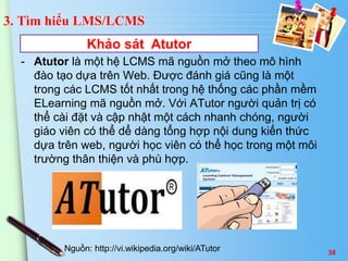 3. Tìm hiểu LMS/LCMS 
Khảo sát Atutor 
- Atutor là một hệ LCMS mã nguồn mở theo mô hình 
đào tạo dựa trên Web. Được đánh giá cũng là một 
trong các LCMS tốt nhất trong hệ thống các phần mềm 
ELearning mã nguồn mở. Với ATutor người quản trị có 
thể cài đặt và cập nhật một cách nhanh chóng, người 
giáo viên có thể dể dàng tổng hợp nội dung kiến thức 
dựa trên web, người học viên có thể học trong một môi 
trường thân thiện và phù hợp. 
Nguồn: http://vi.wikipedia.org/wiki/ATutor 38 
 