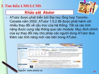 3. Tìm hiểu LMS/LCMS 
Khảo sát Atutor 
- ATutor được phát triển bởi Đại học tổng hợp Toronto- 
Canada năm 2002. ATutor 1.5.2 đã được phát hành với 
nhiều thay đổi về cấu trúc của hệ thống. Tất cả các tính 
năng được cung cấp thông qua các module. Mục đích chính 
của sự thay đổi này cho phép các người dùng ATutor đưa 
thêm các tính năng mới vào bên trong ATutor. 
Nguồn: www.atutor.ca 39 
 