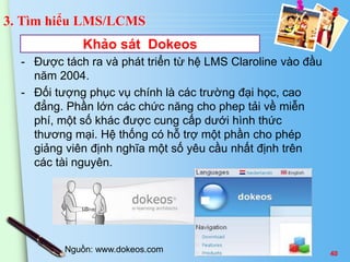 3. Tìm hiểu LMS/LCMS 
Khảo sát Dokeos 
- Được tách ra và phát triển từ hệ LMS Claroline vào đầu 
năm 2004. 
- Đối tượng phục vụ chính là các trường đại học, cao 
đẳng. Phần lớn các chức năng cho phep tải về miễn 
phí, một số khác được cung cấp dưới hình thức 
thương mại. Hệ thống có hỗ trợ một phần cho phép 
giảng viên định nghĩa một số yêu cầu nhất định trên 
các tài nguyên. 
Nguồn: www.dokeos.com 40 
 