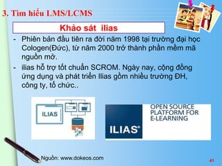 3. Tìm hiểu LMS/LCMS 
Khảo sát ilias 
- Phiên bản đầu tiên ra đời năm 1998 tại trường đại học 
Cologen(Đức), từ năm 2000 trở thành phần mềm mã 
nguồn mở. 
- ilias hỗ trợ tốt chuẩn SCROM. Ngày nay, cộng đồng 
ứng dụng và phát triển Ilias gồm nhiều trường ĐH, 
công ty, tổ chức.. 
Nguồn: www.dokeos.com 41 
 