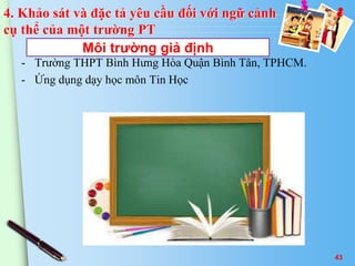 4. Khảo sát và đặc tả yêu cầu đối với ngữ cảnh 
cụ thể của một trường PT 
Môi trường giả định 
- Trường THPT Bình Hưng Hòa Quận Bình Tân, TPHCM. 
- Ứng dụng dạy học môn Tin Học 
43 
 
