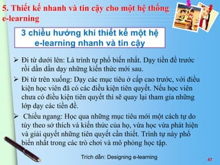 3 chiều hướng khi thiết kế một hệ 
e-learning nhanh và tin cậy 
 Đi từ dưới lên: Là trình tự phổ biến nhất. Dạy tiền đề trước 
rồi dần dần dạy những kiến thức mới sau. 
 Đi từ trên xuống: Dạy các mục tiêu ở cấp cao trước, với điều 
kiện học viên đã có các điều kiện tiên quyết. Nếu học viên 
chưa có điều kiện tiên quyết thì sẽ quay lại tham gia những 
lớp dạy các tiền đề. 
 Chiều ngang: Học qua những mục tiêu mới một cách tự do 
tùy theo sở thích và kiến thức của họ, vừa học vừa phát hiện 
và giải quyết những tiên quyết cần thiết. Trình tự này phổ 
biến nhất trong các trò chơi và mô phỏng học tập. 
47 
5. Thiết kế nhanh và tin cậy cho một hệ thống 
e-learning 
Trích dẫn: Designing e-learning 
 