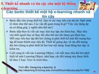 Các bước thiết kế một hệ e-learning nhanh và 
tin cậy 
 Bước đầu tiên trong thiết kế: làm rõ các mục tiêu của dự án: Ngữ cảnh 
tổ chức như thế nào, Các vấn đề quan trọng là gì? Việc xây dựng dự 
án có đóng góp, ý nghĩa như thế nào? 
 Bước tiếp theo là viết các mục tiêu học tập cho khóa học. Mục tiêu 
cho biết người học sẽ thay đổi như thế nào khi tham gia khóa học. 
Mỗi mục tiêu học tập đòi hỏi chúng ta phải thiết kế một đối tượng học 
tập để hoàn thành mục tiêu đó. Thiết kế giảng dạy về các đối tượng 
đòi hỏi chúng ta phải thiết kế hai loại nội dung: hoạt động học tập và 
kiểm tra. 
 Cuối cùng là viết các Learning Object, với mỗi mục tiêu đòi hỏi phải 
thiết kế một Learning Object phù hợp, các đối tượng này được thiết 
kế theo 2 loại: Test và Activities. 
48 
5. Thiết kế nhanh và tin cậy cho một hệ thống 
e-learning 
Trích dẫn: Designing e-learning & 
http://elearning.fit.hcmup.edu.vn/mod/forum/discuss.php?d=1062 
 
