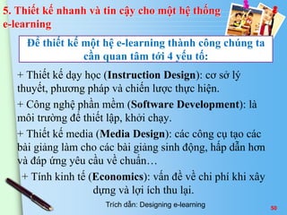 Để thiết kế một hệ e-learning thành công chúng ta 
cần quan tâm tới 4 yếu tố: 
50 
5. Thiết kế nhanh và tin cậy cho một hệ thống 
e-learning 
+ Thiết kế dạy học (Instruction Design): cơ sở lý 
thuyết, phương pháp và chiến lược thực hiện. 
+ Công nghệ phần mềm (Software Development): là 
môi trường để thiết lập, khởi chạy. 
+ Thiết kế media (Media Design): các công cụ tạo các 
bài giảng làm cho các bài giảng sinh động, hấp dẫn hơn 
và đáp ứng yêu cầu về chuẩn… 
+ Tính kinh tế (Economics): vấn đề về chi phí khi xây 
dựng và lợi ích thu lại. 
Trích dẫn: Designing e-learning 
 