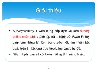 Giới thiệu 
 SurveyMonkey 1 web cung cấp dịch vụ làm survey 
online miễn phí, thành lập năm 1999 bởi Ryan Finley 
giúp bạn đăng kí, làm bảng câu hỏi, thu nhận kết 
quả, hiển thị kết quả trực tiếp bằng các biểu đồ. 
 Nếu trả phí bạn sẽ có thêm những tính năng khác. 
5 
 