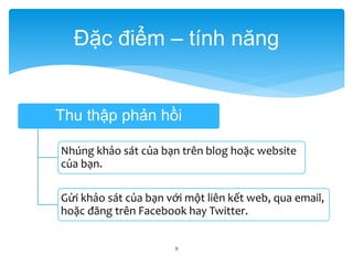 Đặc điểm – tính năng 
Thu thập phản hồi 
Nhúng khảo sát của bạn trên blog hoặc website 
của bạn. 
Gửi khảo sát của bạn với một liên kết web, qua email, 
hoặc đăng trên Facebook hay Twitter. 
9 
 