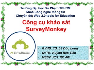 Trường Đại học Sư Phạm TPHCM 
Khoa Công nghệ thông tin 
Chuyên đề: Web 2.0 tools for Education 
• GVHD: TS. Lê Đức Long 
• SVTH: Huỳnh Bảo Tiên 
• MSSV: K37.103.081 
1 
Công cụ khảo sát 
SurveyMonkey 
 
