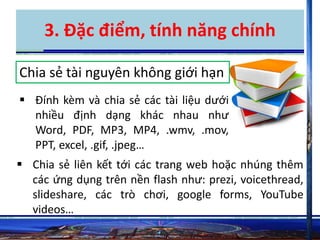 3. Đặc điểm, tính năng chính 
Chia sẻ tài nguyên không giới hạn 
 Đính kèm và chia sẻ các tài liệu dưới 
nhiều định dạng khác nhau như 
Word, PDF, MP3, MP4, .wmv, .mov, 
PPT, excel, .gif, .jpeg… 
 Chia sẻ liên kết tới các trang web hoặc nhúng thêm 
các ứng dụng trên nền flash như: prezi, voicethread, 
slideshare, các trò chơi, google forms, YouTube 
videos… 
 
