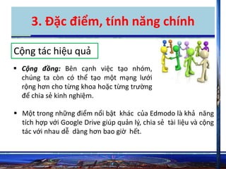 3. Đặc điểm, tính năng chính 
Cộng tác hiệu quả 
 Cộng đồng: Bên cạnh việc tạo nhóm, 
chúng ta còn có thể tạo một mạng lưới 
rộng hơn cho từng khoa hoặc từng trường 
để chia sẻ kinh nghiệm. 
 Một trong những điểm nổi bật khác của Edmodo là khả năng 
tích hợp với Google Drive giúp quản lý, chia sẻ tài liệu và cộng 
tác với nhau dễ dàng hơn bao giờ hết. 
 