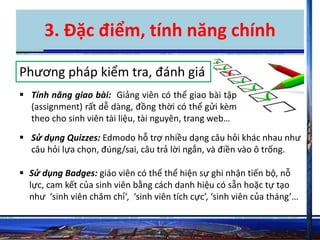 3. Đặc điểm, tính năng chính 
Phương pháp kiểm tra, đánh giá 
 Tính năng giao bài: Giảng viên có thể giao bài tập 
(assignment) rất dễ dàng, đồng thời có thể gửi kèm 
theo cho sinh viên tài liệu, tài nguyên, trang web… 
 Sử dụng Quizzes: Edmodo hỗ trợ nhiều dạng câu hỏi khác nhau như 
câu hỏi lựa chọn, đúng/sai, câu trả lời ngắn, và điền vào ô trống. 
 Sử dụng Badges: giáo viên có thể thể hiện sự ghi nhận tiến bộ, nỗ 
lực, cam kết của sinh viên bằng cách danh hiệu có sẵn hoặc tự tạo 
như ‘sinh viên chăm chỉ’, ‘sinh viên tích cực’, ‘sinh viên của tháng’… 
 