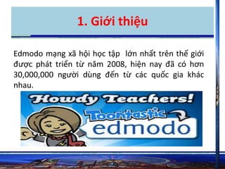 1. Giới thiệu 
Edmodo mạng xã hội học tập lớn nhất trên thế giới 
được phát triển từ năm 2008, hiện nay đã có hơn 
30,000,000 người dùng đến từ các quốc gia khác 
nhau. 
 