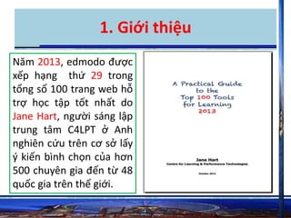 1. Giới thiệu 
Năm 2013, edmodo được 
xếp hạng thứ 29 trong 
tổng số 100 trang web hỗ 
trợ học tập tốt nhất do 
Jane Hart, người sáng lập 
trung tâm C4LPT ở Anh 
nghiên cứu trên cơ sở lấy 
ý kiến bình chọn của hơn 
500 chuyên gia đến từ 48 
quốc gia trên thế giới. 
 