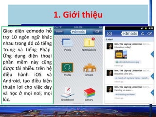 1. Giới thiệu 
Giao diện edmodo hỗ 
trợ 10 ngôn ngữ khác 
nhau trong đó có tiếng 
Trung và tiếng Pháp. 
Ứng dụng điện thoại 
phần mềm này cũng 
được tải nhiều trên hệ 
điều hành iOS và 
Android, tạo điều kiện 
thuận lợi cho việc dạy 
và học ở mọi nơi, mọi 
lúc. 
 