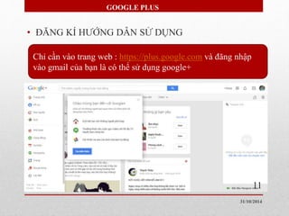GOOGLE PLUS 
• ĐĂNG KÍ HƯỚNG DẪN SỬ DỤNG 
Chỉ cần vào trang web : https://plus.google.com và đăng nhập 
vào gmail của bạn là có thể sử dụng google+ 
11 
31/10/2014 
 