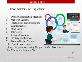 GOOGLE PLUS 
• ỨNG DỤNG VÀO DẠY HỌC 
1. Online Collaborative Meetings 
2. Make-up Sessions 
3. Technology Troubleshooting 
4. Guest Speakers 
5. “Sub Days” 
6. Interviews 
7. Remote Coaching 
8. Writing Conferences 
9. Back to School Nights 
10. Parent Conferences 
10 ways to get started using Google+ in the classroom - 
TeachThough, 15 March 2013 
13 
31/10/2014 
 