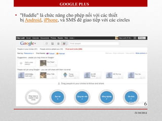 GOOGLE PLUS 
• "Huddle" là chức năng cho phép nối với các thiết 
bị Android, iPhone, và SMS để giao tiếp với các circles 
6 
31/10/2014 
 