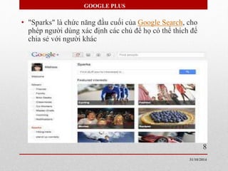GOOGLE PLUS 
• "Sparks" là chức năng đầu cuối của Google Search, cho 
phép người dùng xác định các chủ để họ có thể thích để 
chia sẻ với người khác 
8 
31/10/2014 
 