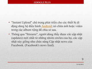 GOOGLE PLUS 
• "Instant Upload" chú trọng phát triển cho các thiết bị di 
động dùng hệ điều hành Android; nó chứa ảnh hoặc video 
trong các album riêng để chia sẻ sau. 
• Thông qua "Streams", người dùng thấy được các cập nhật 
(updates) mới nhất từ những nhóm circles của họ, các cập 
nhật này giống như chức năng Cập nhật news của 
Facebook. (Facebook's news feed). 
9 
31/10/2014 
 
