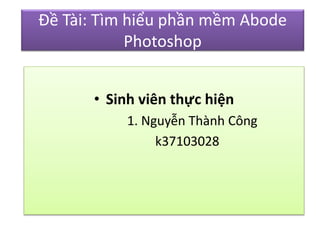 Đề Tài: Tìm hiểu phần mềm Abode 
Photoshop 
• Sinh viên thực hiện 
1. Nguyễn Thành Công 
k37103028 
 