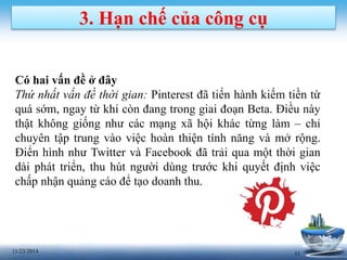 3. Hạn chế của công cụ 
Có hai vấn đề ở đây 
Thứ nhất vấn đề thời gian: Pinterest đã tiến hành kiếm tiền từ 
quá sớm, ngay từ khi còn đang trong giai đoạn Beta. Điều này 
thật không giống như các mạng xã hội khác từng làm – chỉ 
chuyên tập trung vào việc hoàn thiện tính năng và mở rộng. 
Điển hình như Twitter và Facebook đã trải qua một thời gian 
dài phát triển, thu hút người dùng trước khi quyết định việc 
chấp nhận quảng cáo để tạo doanh thu. 
11/23/2014 11 
 