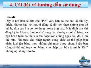 4. Cài đặt và hướng dẫn sử dụng: 
Boards 
Đây là nơi bạn sẽ đưa các “Pin” vào, bạn có thể đặt lại tên tùy 
thích, nhưng hầu hết người dùng sẽ đặt tên theo những chủ đề 
mà họ đưa các Pin có nội dung tương ứng vào. Mặc định sau khi 
đăng ký tài khoản, Pinterest sẽ cung cấp cho bạn một số bảng, và 
bạn hoàn toàn có thể sửa tên hoặc xóa chúng ngay sau đó. Hơn 
thế nữa, Pinterest cho phép người dùng khác có thể giúp bạn 
phân loại tên bảng theo những chỉ mục được chọn, hoặc bạn 
cũng có thể mở tùy chọn bảng, cho phép bạn bè của mình “Pin” 
những nội dung vào đó. 
11/23/2014 14 
 
