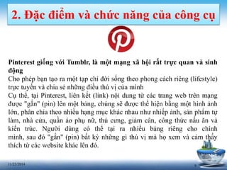 2. Đặc điểm và chức năng của công cụ 
Pinterest giống với Tumblr, là một mạng xã hội rất trực quan và sinh 
động 
Cho phép bạn tạo ra một tạp chí đời sống theo phong cách riêng (lifestyle) 
trực tuyến và chia sẻ những điều thú vị của mình 
Cụ thể, tại Pinterest, liên kết (link) nội dung từ các trang web trên mạng 
được "gắn" (pin) lên một bảng, chúng sẽ được thể hiện bằng một hình ảnh 
lớn, phân chia theo nhiều hạng mục khác nhau như nhiếp ảnh, sản phẩm tự 
làm, nhà cửa, quần áo phụ nữ, thú cưng, giảm cân, công thức nấu ăn và 
kiến trúc. Người dùng có thể tại ra nhiều bảng riêng cho chính 
mình, sau đó "gắn" (pin) bất kỳ những gì thú vị mà họ xem và cảm thấy 
thích từ các website khác lên đó. 
11/23/2014 9 
 