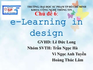 Chủ đề 6:
e-Learning in
design
GVHD: Lê Đức Long
Nhóm SVTH: Trần Ngọc Hà
Vi Ngọc Anh Tuyền
Hoàng Thúc Lâm
TRƯỜNG: ĐẠI HỌC SƯ PHẠM TP HỒ CHÍ MINH
KHOA: CÔNG NGHỆ THÔNG TIN
 