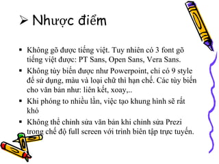  Nhược điểm
 Không gõ được tiếng việt. Tuy nhiên có 3 font gõ
tiếng việt được: PT Sans, Open Sans, Vera Sans.
 Không tùy biến được như Powerpoint, chỉ có 9 style
để sử dụng, màu và loại chữ thì hạn chế. Các tùy biến
cho văn bản như: liên kết, xoay,..
 Khi phóng to nhiều lần, việc tạo khung hình sẽ rất
khó
 Không thể chỉnh sửa văn bản khi chỉnh sửa Prezi
trong chế độ full screen với trình biên tập trực tuyến.
 