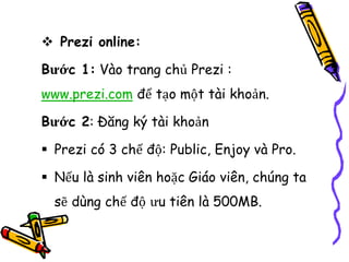  Prezi online:
Bước 1: Vào trang chủ Prezi :
www.prezi.com để tạo một tài khoản.
Bước 2: Đăng ký tài khoản
 Prezi có 3 chế độ: Public, Enjoy và Pro.
 Nếu là sinh viên hoặc Giáo viên, chúng ta
sẽ dùng chế độ ưu tiên là 500MB.
 