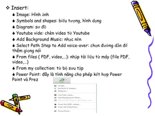  Insert:
 Image: Hình ảnh
 Symbols and shapes: biểu tượng, hình dạng
 Diagram: sơ đồ
 Youtube vide: chèn video từ Youtube
 Add Background Music: nhạc nền
 Select Path Step to Add voice-over: chọn đường dẫn để
thêm giọng nói
 From files ( PDF, video,…): nhập tài liệu từ máy (file PDF,
video,…)
 From my collection: từ bộ sưu tập
 Power Point: đây là tính năng cho phép kết hợp Power
Point và Prez
 