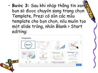 • Bước 3: Sau khi nhập thông tin xong,
bạn sẽ được chuyển sang trang chọn
Template, Prezi có sẵn các mẫu
template cho bạn chọn, nếu muốn tạo
một slide trắng, nhấn Blank > Start
editing:
 