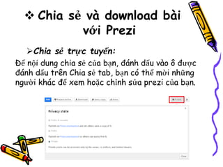  Chia sẻ và download bài
với Prezi
Chia sẻ trực tuyến:
Để nội dung chia sẻ của bạn, đánh dấu vào ô được
đánh dấu trên Chia sẻ tab, bạn có thể mời những
người khác để xem hoặc chỉnh sửa prezi của bạn.
 