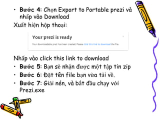 • Bước 4: Chọn Export to Portable prezi và
nhấp vào Download
Xuất hiện hộp thoại:
Nhấp vào click this link to download
• Bước 5: Bạn sẽ nhận được một tập tin zip
• Bước 6: Đặt tên file bạn vừa tải về.
• Bước 7: Giải nén, và bắt đầu chạy với
Prezi.exe
 