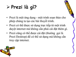  Prezi là gì?
• Prezi là một ứng dụng - một trình soạn thảo cho
phép chúng ta tạo các bài thuyết trình.
• Prezi có thể được sử dụng trực tiếp từ một trình
duyệt internet mà không cần phải cài đặt thêm gì.
• Prezi cũng có thể được cài đặt (thường gọi là
Prezi Desktop) để có thể sử dụng mà không cần
truy cập internet.
 
