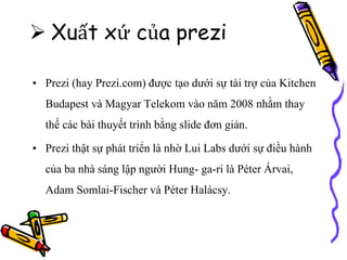  Xuất xứ của prezi
• Prezi (hay Prezi.com) được tạo dưới sự tài trợ của Kitchen
Budapest và Magyar Telekom vào năm 2008 nhằm thay
thế các bài thuyết trình bằng slide đơn giản.
• Prezi thật sự phát triển là nhờ Lui Labs dưới sự điều hành
của ba nhà sáng lập người Hung- ga-ri là Péter Árvai,
Adam Somlai-Fischer và Péter Halácsy.
 