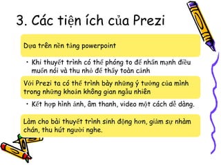 3. Các tiện ích của Prezi
Dựa trên nền tảng powerpoint
• Khi thuyết trình có thể phóng to để nhấn mạnh điều
muốn nói và thu nhỏ để thấy toàn cảnh
Với Prezi ta có thể trình bày những ý tưởng của mình
trong những khoản không gian ngẫu nhiên
• Kết hợp hình ảnh, âm thanh, video một cách dễ dàng.
Làm cho bài thuyết trình sinh động hơn, giảm sự nhàm
chán, thu hút người nghe.
 