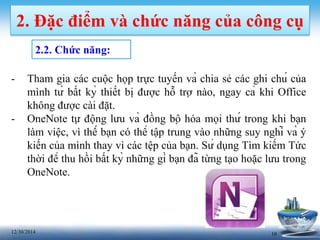 1012/30/2014
2. Đặc điểm và chức năng của công cụ
2.2. Chức năng:
- Tham gia các cuộc họp trực tuyến và chia sẻ các ghi chú của
mình từ bất kỳ thiết bị được hỗ trợ nào, ngay cả khi Office
không được cài đặt.
- OneNote tự động lưu và đồng bộ hóa mọi thứ trong khi bạn
làm việc, vì thế bạn có thể tập trung vào những suy nghĩ và ý
kiến của mình thay vì các tệp của bạn. Sử dụng Tìm kiếm Tức
thời để thu hồi bất kỳ những gì bạn đã từng tạo hoặc lưu trong
OneNote.
 