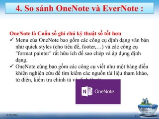 1312/30/2014
4. So sánh OneNote và EverNote :
OneNote là Cuốn sổ ghi chú kỹ thuật số tốt hơn
 Menu của OneNote bao gồm các công cụ định dạng văn bản
như quick styles (cho tiêu đề, footer,…) và các công cụ
"format painter" rất hữu ích để sao chép và áp dụng định
dạng.
 OneNote cũng bao gồm các công cụ viết như một bảng điều
khiển nghiên cứu để tìm kiếm các nguồn tài liệu tham khảo,
từ điển, kiểm tra chính tả và dịch thuật.
 